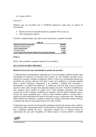 d) Calcule o MVA.

Exercício 7

Digamos que um investidor tem $ 50.000,00 disponível, sendo duas as opções de
investimento:

   •   Poderia investir no mercado financeiro e ganharia 10% ao ano; ou
   •   Abrir um pequeno negócio.

Escolheu a segunda opção, que, após um ano, apresentou o seguinte resultado.

                              DRE ($)
Receita operacional líquida                                  120.000
Despesas operacionais                                       (110.000)
Lucro operacional                                             10.000
Impostos (40%)                                                (4.000)
Lucro operacional líquido depois dos impostos (Nopat)          6.000

Pede-se:

Qual o valor econômico agregado disponível ao investidor?

BALANCED SCORECARD (BSC)

Balanced Scorecard: uma metodologia de gestão em ascensão

A Administração Contemporânea impactada por novas tecnologias, grandes desafios para
manutenção de liderança de mercado busca através de seus Gestores descobrir novas
maneira de conseguir vantagem competitiva. Qual é a mais nova metodologia adotada que
possibilita aos gestores obterem isso? Qual a mais nova tendência no mercado mundial
sobre a gestão estratégica empresarial a ser estudada e adotada para maximizar o
desempenho e os ganhos das empresas? É sabido que acima de tudo o que os gestores
querem é saber como conseguir uma aplicação rápida, com custo / beneficio satisfatório em
suas empresas desse modelo de gestão novo. Toda estratégia representa uma forma
coerente de se obter vantagem competitiva no mercado, a fim de superar obstáculos para o
alcance das metas projetadas para o futuro e obter melhores ganhos e retorno sobre o
capital investido independente do ramo de atividade em que a organização atue. Mintzberg
(2001) afirma que estratégia é o padrão ou plano que integra as principais metas, políticas,
e seqüência de ações de uma organização em um todo coerente.

É importante que o processo de formulação estratégica seja feito de maneira clara e objetiva
a fim de que toda a organização tenha o conhecimento e educação continua necessária para
que a estratégia adotada dê certo. Importante salientar que os sistemas dentro da
organização tem que estar integrados em objetos iguais, só assim obterão o resultado




Controladoria                                                                            76
 