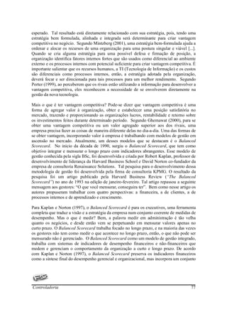 esperado. Tal resultado está diretamente relacionado com sua estratégia, pois, tendo uma
estratégia bem formulada, alinhada e integrada será determinante para criar vantagem
competitiva no negócio. Segundo Mintzberg (2001), uma estratégia bem-formulada ajuda a
ordenar e alocar os recursos de uma organização para uma postura singular e viável [...].
Quando se cria alguma estratégia para uma possível defesa e firmação de posição, a
organização identifica fatores internos fortes que são usados como diferencial ao ambiente
externo e os processos internos com potencial suficiente para criar vantagem competitiva. É
importante salientar que os recursos humanos, a TI (Tecnologia de Informação) e os custos
são diferenciais como processos internos, então, a estratégia adotada pela organização,
deverá focar e ser direcionada para tais processos para um melhor rendimento. Segundo
Porter (1999), ao perceberem que os rivais estão utilizando a informação para desenvolver a
vantagem competitiva, eles reconhecem a necessidade de se envolverem diretamente na
gestão da nova tecnologia.

Mais o que é ter vantagem competitiva? Pode-se dizer que vantagem competitiva é uma
forma de agregar valor à organização, obter e estabelecer uma posição satisfatória no
mercado, trazendo e proporcionando as organizações lucros, rentabilidade e retorno sobre
os investimentos feitos durante determinado período. Segundo Ghemawat (2000), para se
obter uma vantagem competitiva ou um valor agregado superior aos dos rivais, uma
empresa precisa fazer as coisas de maneira diferente delas no dia-a-dia. Uma das formas de
se obter vantagem, incorporando valor à empresa é trabalhando com modelos de gestão em
ascensão no mercado. Atualmente, um desses modelos que se destacam é o Balanced
Scorecard. No inicio da década de 1990, surgiu o Balanced Scorecard, que tem como
objetivo integrar e mensurar o longo prazo com indicadores abrangentes. Esse modelo de
gestão conhecida pela sigla BSc, foi desenvolvida e criada por Robert Kaplan, professor de
desenvolvimento de liderança da Harvard Business School e David Norton co-fundador da
empresa de consultoria Renaissance Solutions. Tal pesquisa para o desenvolvimento dessa
metodologia de gestão foi desenvolvida pela firma de consultoria KPMG. O resultado da
pesquisa foi um artigo publicado pela Harvard Business Review (“The Balanced
Scorecard”) no ano de 1993 na edição de janeiro-fevereiro. Tal artigo repassou a seguinte
mensagem aos gestores: “O que você mensurar, conseguira ter”. Bem como nesse artigo os
autores propuseram trabalhar com quatro perspectivas: a financeira, a de clientes, a de
processos internos e de aprendizado e crescimento.

Para Kaplan e Norton (1997), o Balanced Scorecard é para os executivos, uma ferramenta
completa que traduz a visão e a estratégia da empresa num conjunto coerente de medidas de
desempenho. Mas o que é medir? Bem, a palavra medir em administração é tão velha
quanto os negócios, e desde então vem se perpetuando em mensurar valores apenas no
curto prazo. O Balanced Scorecard trabalha focado no longo prazo, e na maioria das vezes
os gestores não tem como medir o que acontece no longo prazo, então, o que não pode ser
mensurado não é gerenciado. O Balanced Scorecard como um modelo de gestão integrado,
trabalha com sistemas de indicadores de desempenho financeiros e não-financeiros que
medem e gerenciam o comportamento da organização a curto e longo prazo. De acordo
com Kaplan e Norton (1997), o Balanced Scorecard preserva os indicadores financeiros
como a síntese final do desempenho gerencial e organizacional, mas incorpora um conjunto




Controladoria                                                                           77
 