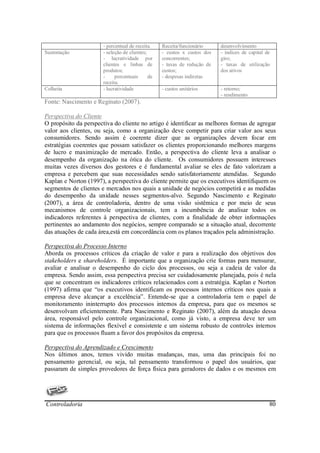 - percentual de receita.    Receita/funcionário     desenvolvimento
Sustentação            - seleção de clientes;      - custos x custos dos   - índices de capital de
                       - lucratividade por         concorrentes;           giro;
                       clientes e linhas de        - taxas de redução de   - taxas de utilização
                       produtos;                   custos;                 dos ativos
                       -     percentuais      de   - despesas indiretas
                       receita.
Colheita               - lucratividade             - custos unitários      - retorno;
                                                                           - rendimento
Fonte: Nascimento e Reginato (2007).

Perspectiva do Cliente
O propósito da perspectiva do cliente no artigo é identificar as melhores formas de agregar
valor aos clientes, ou seja, como a organização deve competir para criar valor aos seus
consumidores. Sendo assim é coerente dizer que as organizações devem focar em
estratégias coerentes que possam satisfazer os clientes proporcionando melhores margens
de lucro e maximização de mercado. Então, a perspectiva do cliente leva a analisar o
desempenho da organização na ótica do cliente. Os consumidores possuem interesses
muitas vezes diversos dos gestores e é fundamental avaliar se eles de fato valorizam a
empresa e percebem que suas necessidades sendo satisfatoriamente atendidas. Segundo
Kaplan e Norton (1997), a perspectiva do cliente permite que os executivos identifiquem os
segmentos de clientes e mercados nos quais a unidade de negócios competirá e as medidas
do desempenho da unidade nesses segmentos-alvo. Segundo Nascimento e Reginato
(2007), a área de controladoria, dentro de uma visão sistêmica e por meio de seus
mecanismos de controle organizacionais, tem a incumbência de analisar todos os
indicadores referentes à perspectiva de clientes, com a finalidade de obter informações
pertinentes ao andamento dos negócios, sempre comparado se a situação atual, decorrente
das atuações de cada área,está em concordância com os planos traçados pela administração.

Perspectiva do Processo Interno
Aborda os processos críticos da criação de valor e para a realização dos objetivos dos
stakeholders e shareholders. É importante que a organização crie formas para mensurar,
avaliar e analisar o desempenho do ciclo dos processos, ou seja a cadeia de valor da
empresa. Sendo assim, essa perspectiva precisa ser cuidadosamente planejada, pois é nela
que se concentram os indicadores críticos relacionados com a estratégia. Kaplan e Norton
(1997) afirma que “os executivos identificam os processos internos críticos nos quais a
empresa deve alcançar a excelência”. Entende-se que a controladoria tem o papel de
monitoramento ininterrupto dos processos internos da empresa, para que os mesmos se
desenvolvam eficientemente. Para Nascimento e Reginato (2007), além da atuação dessa
área, responsável pelo controle organizacional, como já visto, a empresa deve ter um
sistema de informações flexível e consistente e um sistema robusto de controles internos
para que os processos fluam a favor dos propósitos da empresa.

Perspectiva do Aprendizado e Crescimento
Nos últimos anos, temos vivido muitas mudanças, mas, uma das principais foi no
pensamento gerencial, ou seja, tal pensamento transformou o papel dos usuários, que
passaram de simples provedores de força física para geradores de dados e os mesmos em




Controladoria                                                                                    80
 