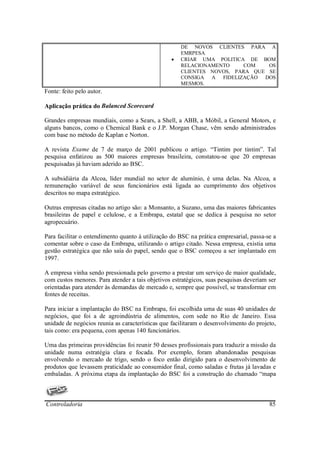 DE NOVOS CLIENTES PARA A
                                                     EMRPESA
                                                 •   CRIAR UMA POLITICA DE BOM
                                                     RELACIONAMENTO    COM    OS
                                                     CLIENTES NOVOS, PARA QUE SE
                                                     CONSIGA A FIDELIZAÇÃO DOS
                                                     MESMOS.
Fonte: feito pelo autor.

Aplicação prática do Balanced Scorecard

Grandes empresas mundiais, como a Sears, a Shell, a ABB, a Móbil, a General Motors, e
alguns bancos, como o Chemical Bank e o J.P. Morgan Chase, vêm sendo administrados
com base no método de Kaplan e Norton.

A revista Exame de 7 de março de 2001 publicou o artigo. “Tintim por tintim”. Tal
pesquisa enfatizou as 500 maiores empresas brasileira, constatou-se que 20 empresas
pesquisadas já haviam aderido ao BSC.

A subsidiária da Alcoa, líder mundial no setor de alumínio, é uma delas. Na Alcoa, a
remuneração variável de seus funcionários está ligada ao cumprimento dos objetivos
descritos no mapa estratégico.

Outras empresas citadas no artigo são: a Monsanto, a Suzano, uma das maiores fabricantes
brasileiras de papel e celulose, e a Embrapa, estatal que se dedica à pesquisa no setor
agropecuário.

Para facilitar o entendimento quanto à utilização do BSC na prática empresarial, passa-se a
comentar sobre o caso da Embrapa, utilizando o artigo citado. Nessa empresa, existia uma
gestão estratégica que não saía do papel, sendo que o BSC começou a ser implantado em
1997.

A empresa vinha sendo pressionada pelo governo a prestar um serviço de maior qualidade,
com custos menores. Para atender a tais objetivos estratégicos, suas pesquisas deveriam ser
orientadas para atender às demandas de mercado e, sempre que possível, se transformar em
fontes de receitas.

Para iniciar a implantação do BSC na Embrapa, foi escolhida uma de suas 40 unidades de
negócios, que foi a de agroindústria de alimentos, com sede no Rio de Janeiro. Essa
unidade de negócios reunia as características que facilitaram o desenvolvimento do projeto,
tais como: era pequena, com apenas 140 funcionários.

Uma das primeiras providências foi reunir 50 desses profissionais para traduzir a missão da
unidade numa estratégia clara e focada. Por exemplo, foram abandonadas pesquisas
envolvendo o mercado de trigo, sendo o foco então dirigido para o desenvolvimento de
produtos que levassem praticidade ao consumidor final, como saladas e frutas já lavadas e
embaladas. A próxima etapa da implantação do BSC foi a construção do chamado “mapa



Controladoria                                                                           85
 