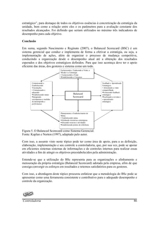 estratégico”, para destaque de todos os objetivos essências à concretização da estratégia da
unidade, bem como a relação entre eles e os parâmetros para a avaliação constante dos
resultados alcançados. Foi definido que seriam utilizados no máximo três indicadores de
desempenho para cada objetivo.

Conclusão

Em suma, segundo Nascimento e Reginato (2007), o Balanced Scorecard (BSC) é um
sistema gerencial que conduz e implementa de forma a efetivar a estratégia, ou seja, a
implementação de ações, além de organizar o processo de mudança competitiva,
conduzindo a organização desde o desempenho atual até a obtenção dos resultados
esperados e dos objetivos estratégicos definidos. Para que isso aconteça deve ter o apoio
eficiente das áreas, dos gestores e sistema como um todo.
                                Esclarecendo e Traduzindo a Visão, a
                                 Esclarecendo e Traduzindo a Visão, a
                                Missão e a Estratégia.
                                 Missão e a Estratégia.
                                •• Esclarecendo a Visão
                                   Esclarecendo a Visão
                                  Estabelecendo o Consenso
                                   Estabelecendo o Consenso

       Comunicando e
        Comunicando e                                                   Feedback e Aprendizado
                                                                         Feedback e Aprendizado
       Estabelecendo
        Estabelecendo                                                   Estratégico.
                                                                         Estratégico.
       Vinculações.
        Vinculações.                                                    •• Articulando a visão
                                                                           Articulando a visão
       •• Comunicando e
           Comunicando e                                                compartilhada
                                                                         compartilhada
       educando
        educando                                                          Fornecendo feedback
                                                                           Fornecendo feedback
         Estabelecendo metas
          Estabelecendo metas
                                               Balanced                 estratégico
                                                                         estratégico
         Integrando
          Integrando                           Scorecard                  Facilitando a revisão e
                                                                           Facilitando a revisão e
       recompensas a medidas
        recompensas a medidas                                           o aprendizado
                                                                         o aprendizado
       de desempenho e
        de desempenho e                                                 estratégico
                                                                         estratégico
       performance.
        performance.



                                Planejamento e Estabelecimento de
                                 Planejamento e Estabelecimento de
                                Metas.
                                 Metas.
                                •• Estabelecendo metas
                                   Estabelecendo metas
                                  Alinhando iniciativas estratégicas
                                   Alinhando iniciativas estratégicas
                                  Alocando recursos e atividades
                                   Alocando recursos e atividades
                                  Estabelecendo pontos de referência
                                   Estabelecendo pontos de referência


Figura 5. O Balanced Scorecard como Sistema Gerencial.
Fonte: Kaplan e Norton (1997), adaptado pelo autor.

Com isso, a assunto visto neste tópico pode ter como área de apoio, para a as definição,
elaboração, implementação e seu controle a controladoria, que, por sua vez, pode se apoiar
em eficientes sistemas sistemas de informações e de controles internos para realizar essas
atividades a fim de atingir os objetivos preestabelecidos pela administração.

Entende-se que a utilização do BSc representa para as organizações o alinhamento e
mensuração da própria estratégia (Balanced Scorecard) adotada pela empresa, afim de que
consiga convergir os esforços em resultados e retornos satisfatórios para os gestores.

Com isso, a abordagem deste tópico procurou enfatizar que a metodologia do BSc pode se
apresentar como uma ferramenta consistente e contributivo para o adequado desempenho e
controle da organização.




Controladoria                                                                                        86
 