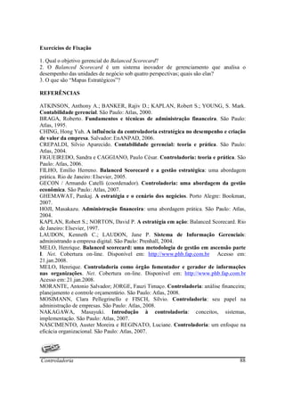 Exercícios de Fixação

1. Qual o objetivo gerencial do Balanced Scorecard?
2. O Balanced Scorecard é um sistema inovador de gerenciamento que analisa o
desempenho das unidades de negócio sob quatro perspectivas; quais são elas?
3. O que são “Mapas Estratégicos”?

REFERÊNCIAS

ATKINSON, Anthony A.; BANKER, Rajiv D.; KAPLAN, Robert S.; YOUNG, S. Mark.
Contabilidade gerencial. São Paulo: Atlas, 2000.
BRAGA, Roberto. Fundamentos e técnicas de administração financeira. São Paulo:
Atlas, 1995.
CHING, Hong Yuh. A influência da controladoria estratégica no desempenho e criação
de valor da empresa. Salvador: EnANPAD, 2006.
CREPALDI, Silvio Aparecido. Contabilidade gerencial: teoria e prática. São Paulo:
Atlas, 2004.
FIGUEIREDO, Sandra e CAGGIANO, Paulo César. Controladoria: teoria e prática. São
Paulo: Atlas, 2006.
FILHO, Emílio Herreno. Balanced Scorecard e a gestão estratégica: uma abordagem
prática. Rio de Janeiro: Elsevier, 2005.
GECON / Armando Catelli (coordenador). Controladoria: uma abordagem da gestão
econômica. São Paulo: Atlas, 2007.
GHEMAWAT, Pankaj. A estratégia e o cenário dos negócios. Porto Alegre: Bookman,
2007.
HOJI, Masakazu. Administração financeira: uma abordagem prática. São Paulo: Atlas,
2004.
KAPLAN, Robert S.; NORTON, David P. A estratégia em ação: Balanced Scorecard. Rio
de Janeiro: Elsevier, 1997.
LAUDON, Kenneth C.; LAUDON, Jane P. Sistema de Informação Gerenciais:
administrando a empresa digital. São Paulo: Prenhall, 2004.
MELO, Henrique. Balanced scorecard: uma metodologia de gestão em ascensão parte
I. Net. Cobertura on-line. Disponível em: http://www.phb.fap.com.br Acesso em:
21.jan.2008.
MELO, Henrique. Controladoria como órgão fomentador e gerador de informações
nas organizações. Net. Cobertura on-line. Disponível em: http://www.phb.fap.com.br
Acesso em: 21.jan.2008.
MORANTE, Antonio Salvador; JORGE, Fauzi Timaço. Controladoria: análise financeira;
planejamento e controle orçamentário. São Paulo: Atlas, 2008.
MOSIMANN, Clara Pellegrinello e FISCH, Sílvio. Controladoria: seu papel na
administração de empresas. São Paulo: Atlas, 2008.
NAKAGAWA, Masayuki. Introdução à controladoria: conceitos, sistemas,
implementação. São Paulo: Atlas, 2007.
NASCIMENTO, Auster Moreira e REGINATO, Luciane. Controladoria: um enfoque na
eficácia organizacional. São Paulo: Atlas, 2007.




Controladoria                                                                  88
 