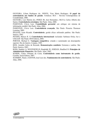 OLIVEIRA, Líliam Rodrigues de.; PONTE, Vera Maria Rodrigues. O papel da
controladoria nos fundos de pensão. Fortaleza: RCC – Revista Contemporânea de
Contabilidade, 2006.
OLIVEIRA, Luís Martins de.; PEREZ JR, José Hernandez.; SILVA, Carlos Alberto dos
Santos. Controladoria estratégica. São Paulo: Atlas, 2008.
PADOVEZE, Clóvis Luiz. Contabilidade gerencial: um enfoque em sistema de
informação contábil. São Paulo: Atlas, 2004.
PADOVEZE, Clóvis Luiz. Controladoria avançada. São Paulo: Pioneira Thomson
Learning, 2005.
PELEIAS, Ivam Ricardo. Controladoria: gestão eficaz utilizando padrões. São Paulo:
Saraiva, 2002.
PETERS, Marcos R. S. Controladoria internacional: incluindo: Sarbanes Oxley Act e
USGAAP. São Paulo: DVS Editora, 2004.
PORTER, Michael E. Vantagem competitiva: criando e sustentando um desempenho
superior. Rio de Janeiro. Campus, 1989.
REIS, Arnaldo Carlos de Rezende. Demonstrações contábeis: Estrutura e análise. São
Paulo: Saraiva, 2003.
ROSS, Stephen A; WESTERFIELD, Randolph W; JORDAN, Bradford D. Princípios de
Administração Financeira. São Paulo: Atlas, 2002.
SCHIER, Carlos Ubiratan da Costa. Controladoria como instrumento de gestão.
Curitiba: Juruá Editora, 2007.
SCHMIDT, Paulo e SANTOS, José Luiz dos. Fundamentos de controladoria. São Paulo:
Atlas, 2006.




Controladoria                                                                  89
 