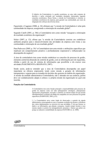 O objetivo da Controladoria é a gestão econômica, ou seja, todo conjunto de
                       decisões e ações orientado por resultados desejados mensurados segundo
                       conceitos econômicos. Dessa forma, a missão da Controladoria é otimizar os
                       resultados econômicos da empresa, para garantir sua continuidade, por meio da
                       integração dos esforços das diversas áreas.

Figueiredo e Caggiano (2006, p. 26) afirmam que “a missão da Controladoria é zelar pela
continuidade da empresa, assegurando a otimização do resultado global”.

Segundo Catelli (2001, p. 346) a Controladoria tem como missão “assegurar a otimização
do resultado econômico da organização”.

Schier (2007, p. 12), afirma que “a missão da Controladoria consiste em estabelecer
ambiente propício para o desenvolvimento das atividades da empresa com vistas a sua
continuidade e otimização de seu resultado global”.

Para Padoveze (2005, p. 39) “a Controladoria tem uma missão e atribuições especificas que
implicam um comportamento proativo e profundamente responsável e influenciador no
desempenho do negócio”.

A área de controladoria tem como missão estabelecer as conexões do processo de gestão,
elemento central da dimensão de controle de gestão, com as informações por ele requeridas,
obtidas a partir do uso de sistema de informações que possibilite a ela exercer essa
atividade (NASCIMENTO e REGINATO, 2007).

Sendo assim, pode-se entender que a área de Controladoria desempenha um papel
importante na eficácia empresarial, tendo como missão a geração de informações
transparentes e seguras para as tomadas de decisões dos gestores no âmbito da organização.
A missão da unidade administrativa Controladoria, não é alterada em sua essência, porém
deve ser cuidadosamente adapta à cultura e a própria missão da organização no qual está
inserida.

Funções da Controladoria

                       A Controladoria tem como função principal a responsabilidade pelo processo de
                       gestão da empresa como um todo (planejamento estratégico, planejamento
                       operacional, programação, execução e controle), ao mesmo tempo em que auxilia
                       subsidiariamente as demais atividades da companhia em seus processos de gestão
                       específicos (PADOVEZE, 2005, p.35).

                       [...] a Controladoria serve como órgão de observação e controle da cúpula
                       administrativa, preocupando-se com a constante avaliação da eficácia e eficiência
                       dos vários departamentos no exercício de suas atividades. É ela que fornece os
                       dados e as informações, que planeja e pesquisa, visando sempre mostrar a essa
                       mesma cúpula os pontos de estrangulamento presentes e futuros que põem em
                       perigo ou reduzem a rentabilidade da empresa (OLIVEIRA et. al. 2008).




Controladoria                                                                                         9
 