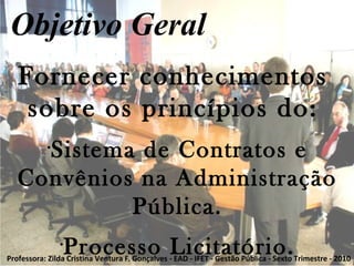 Clique para editar o estilo do subtítulo mestre
Fornecer conhecimentos
sobre os princípios do:
•
Sistema de Contratos e
Convênios na Administração
Pública.
•
Processo Licitatório.
Objetivo Geral
Professora: Zilda Cristina Ventura F. Gonçalves - EAD - IFET - Gestão Pública - Sexto Trimestre - 2010
 