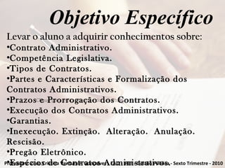 Clique para editar o estilo do subtítulo mestre
Objetivo Específico
Levar o aluno a adquirir conhecimentos sobre:
●
Contrato Administrativo.
●
Competência Legislativa.
●
Tipos de Contratos.
●
Partes e Características e Formalização dos
Contratos Administrativos.
●
Prazos e Prorrogação dos Contratos.
●
Execução dos Contratos Administrativos.
●
Garantias.
●
Inexecução. Extinção. Alteração. Anulação.
Rescisão.
●
Pregão Eletrônico.
●
Espécies de Contratos Administrativos.Professora: Zilda Cristina Ventura F. Gonçalves - EAD - IFET - Gestão Pública - Sexto Trimestre - 2010
 
