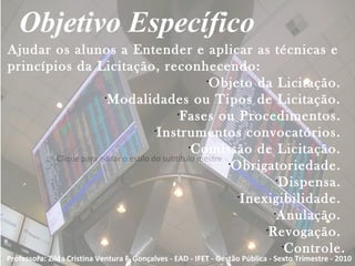 Clique para editar o estilo do subtítulo mestre
Ajudar os alunos a Entender e aplicar as técnicas e
princípios da Licitação, reconhecendo:
•
Objeto da Licitação.
•
Modalidades ou Tipos de Licitação.
•
Fases ou Procedimentos.
•
Instrumentos convocatórios.
•
Comissão de Licitação.
•
Obrigatoriedade.
•
Dispensa.
•
Inexigibilidade.
•
Anulação.
•
Revogação.
•
Controle.
Objetivo Específico
Professora: Zilda Cristina Ventura F. Gonçalves - EAD - IFET - Gestão Pública - Sexto Trimestre - 2010
 