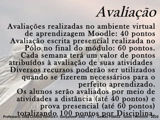 Clique para editar o estilo do subtítulo mestre
Avaliação
Avaliações realizadas no ambiente virtual
de aprendizagem Moodle: 40 pontos
Avaliação escrita presencial realizada no
Pólo no final do módulo: 60 pontos.
Cada semana terá um valor de pontos
atribuídos à avaliação de suas atividades
Diversos recursos poderão ser utilizados
quando se fizerem necessários para o
perfeito aprendizado.
Os alunos serão avaliados por meio de
atividades a distância (até 40 pontos) e
prova presencial (até 60 pontos)
totalizando 100 pontos por Disciplina.Professora: Zilda Cristina Ventura F. Gonçalves - EAD - IFET - Gestão Pública - Sexto Trimestre - 2010
 