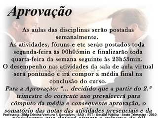 Clique para editar o estilo do subtítulo mestre
Aprovação
As aulas das disciplinas serão postadas
semanalmente.
As atividades, fóruns e etc serão postados toda
segunda-feira às 00h05min e finalizarão toda
quarta-feira da semana seguinte às 23h55min.
O desempenho nas atividades da sala de aula virtual
será pontuado e irá compor a média final na
conclusão do curso.
Para a Aprovação: “... decidido que a partir do 2.º
trimestre do corrente ano prevalecerá para
cômputo da média e consequente aprovação, o
somatório das notas das atividades presenciais e da
Professora: Zilda Cristina Ventura F. Gonçalves - EAD - IFET - Gestão Pública - Sexto Trimestre - 2010
 