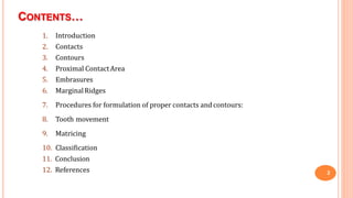 CONTENTS…
2
1. Introduction
2. Contacts
3. Contours
4. Proximal ContactArea
5. Embrasures
6. MarginalRidges
7. Procedures for formulation of proper contacts andcontours:
8. Tooth movement
9. Matricing
10. Classification
11. Conclusion
12. References
 