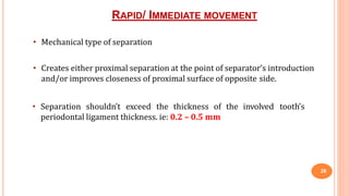 RAPID/ IMMEDIATE MOVEMENT
26
• Mechanical type of separation
• Creates either proximal separation at the point of separator’s introduction
and/or improves closeness of proximal surface of opposite side.
• Separation shouldn’t exceed the thickness of the involved tooth’s
periodontal ligament thickness. ie: 0.2 – 0.5 mm
 