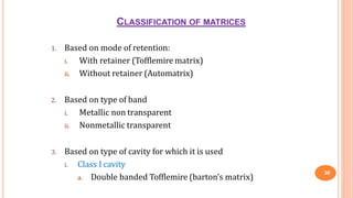 CLASSIFICATION OF MATRICES
36
1. Based on mode of retention:
i. With retainer (Tofflemire matrix)
ii. Without retainer (Automatrix)
2. Based on type of band
i. Metallic non transparent
ii. Nonmetallic transparent
3. Based on type of cavity for which it is used
i. Class I cavity
a. Double banded Tofflemire (barton’s matrix)
 