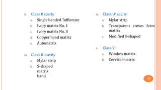 ii. Class II cavity
37
a. Single banded Tofflemire
b. Ivory matrix No. 1
c. Ivory matrix No. 8
d. Copper band matrix
e. Automatrix
iii. Class III cavity
a. Mylar strip
b. S-shaped
matrix
band
iv. Class IV cavity
crown form
a. Mylar strip
b. Transparent
matrix
c. Modified S-shaped
v. Class V
a. Window matrix
b. Cervical matrix
 