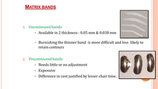 MATRIX BANDS
40
1. Uncontoured bands
• Available in 2 thickness : 0.05 mm & 0.038 mm
• Burnishing the thinner band is more difficult and less likely to
retain contours
2. Precontoured bands
• Needs little or no adjustment
• Expensive
• Difference in cost justified by lesser chair time.
 