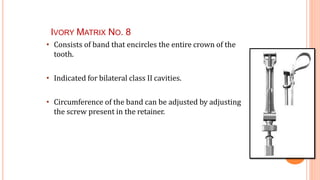IVORY MATRIX NO. 8
42
• Consists of band that encircles the entire crown of the
tooth.
• Indicated for bilateral class II cavities.
• Circumference of the band can be adjusted by adjusting
the screw present in the retainer.
 