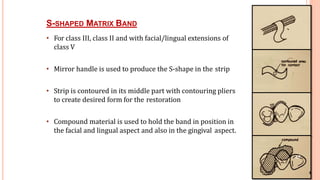 8
S-SHAPED MATRIX BAND
• For class III, class II and with facial/lingual extensions of
class V
• Mirror handle is used to produce the S-shape in the strip
• Strip is contoured in its middle part with contouring pliers
to create desired form for the restoration
• Compound material is used to hold the band in position in
the facial and lingual aspect and also in the gingival aspect.
6
47
 