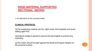 53
RIGID MATERIAL SUPPORTED
SECTIONAL MATRIX
 An alternative to the universal matrix.
CLINICAL PROTOCOL
 The supporting material can be –light cured, thermoplastic and quick
setting rigid PVS
 Gingival wedge is placed to secure the band tightly to prevent any
overhang
 The matrix should be tight against the facial and lingual margins on
the proximal surface.
 