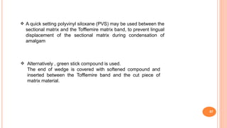 57
A quick setting polyvinyl siloxane (PVS) may be used between the
sectional matrix and the Tofflemire matrix band, to prevent lingual
displacement of the sectional matrix during condensation of
amalgam

 Alternatively , green stick compound is used.
The end of wedge is covered with softened compound and
inserted between the Tofflemire band and the cut piece of
matrix material.
 