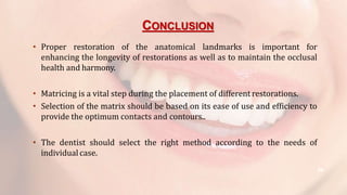 CONCLUSION
59
• Proper restoration of the anatomical landmarks is important for
enhancing the longevity of restorations as well as to maintain the occlusal
health and harmony.
• Matricing is a vital step during the placement of different restorations.
• Selection of the matrix should be based on its ease of use and efficiency to
provide the optimum contacts and contours..
• The dentist should select the right method according to the needs of
individual case.
 
