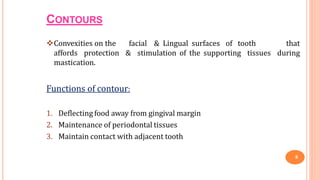 CONTOURS
9
Convexities on the facial & Lingual surfaces of tooth that
affords protection & stimulation of the supporting tissues during
mastication.
Functions of contour:
1. Deflecting food away from gingival margin
2. Maintenance of periodontal tissues
3. Maintain contact with adjacent tooth
 