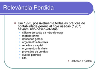 Relevância Perdida Em 1925, possivelmente todas as práticas de contabilidade gerencial hoje usadas (1987) haviam sido desenvolvidas: cálculo do custo da mão-de-obra matéria-prima despesas gerais orçamentos de caixa receitas e capital orçamentos flexíveis previsões de vendas custos padrões Etc. Johnson e Kaplan 