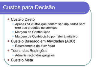 Custos para Decisão Custeio Direto Apenas os custos que podem ser imputados sem erro aos produtos ou serviços Margem de Contribuição Margem de Contribuição por fator Limitativo Custeio Baseado em Atividades (ABC) Rastreamento do  over head Teoria das Restrições Administração dos gargalos Custeio Meta 