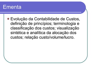 Ementa Evolução da Contabilidade de Custos, definição de princípios; terminologia e classificação dos custos; visualização sintética e analítica da alocação dos custos; relação custo/volume/lucro.  