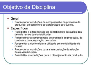Objetivo da Disciplina Geral Proporcionar condições de compreensão do processo de produção, de controle e de apropriação dos custos. Específicos Possibilitar a diferenciação da contabilidade de custos dos demais ramos da contabilidade. Proporcionar a compreensão do processo de produção, do controle e da apropriação de custos. Apresentar a nomenclatura utilizada em contabilidade de custos.  Proporcionar condições para a interpretação da relação custo-volume-lucro Possibilitar as condições para o planejamento da produção. 