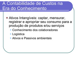 A Contabilidade de Custos na Era do Conhecimento Ativos Intangíveis: captar, mensurar, registrar e apropriar seu consumo para a produção de produtos e/ou serviços Conhecimento dos colaboradores Logística Ativos e Passivos ambientais 