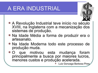 A ERA INDUSTRIAL A Revolução Industrial teve início no século XVIII, na Inglaterra com a mecanização dos sistemas de produção. Na Idade Média a forma de produzir era o artesanato. Na Idade Moderna todo este processo de produção muda. O que motivou esta mudança foram principalmente a busca por maiores lucros, menores custos e produção acelerada. Luiz Gonzaga Barbosa Pires 