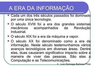 A ERA DA INFORMAÇÃO Cada um dos três séculos passados foi dominado por uma única tecnologia. O século XVIII foi a era dos grandes sistemas mecânicos acompanhados da Revolução Industrial. O século XIX foi a era da máquina a vapor. O século XX foi denominado como a era da informação. Neste século testemunhamos vários avanços tecnológicos em diversas áreas. Dentre elas, duas causaram significativo impacto sobre a maneira de viver das pessoas. São elas a Computação e as Telecomunicações. Luiz Gonzaga Barbosa Pires 