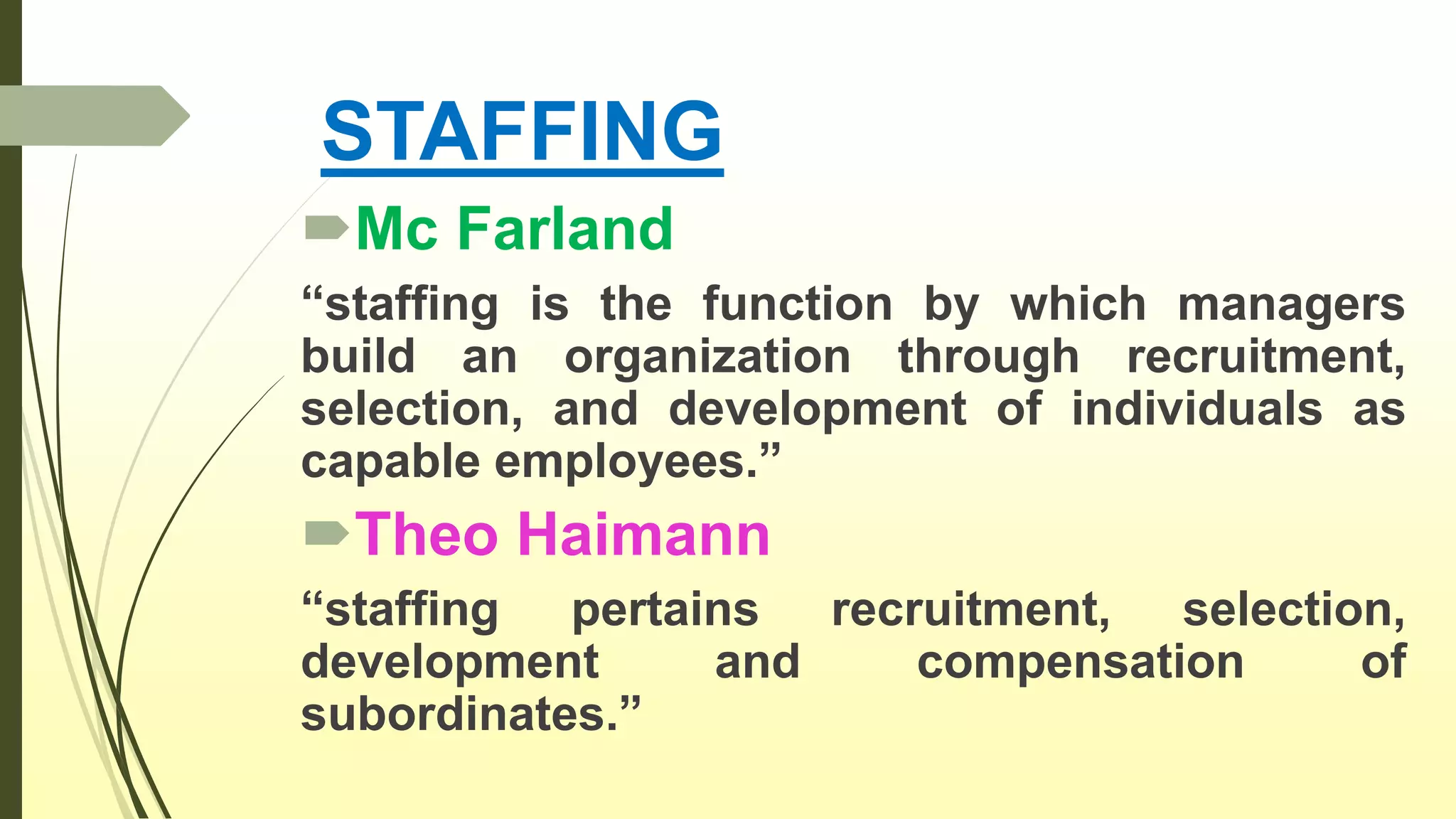 STAFFING
Mc Farland
“staffing is the function by which managers
build an organization through recruitment,
selection, and development of individuals as
capable employees.”
Theo Haimann
“staffing pertains recruitment, selection,
development and compensation of
subordinates.”
 