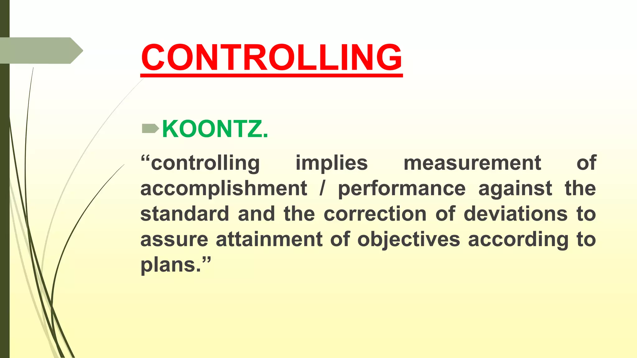 CONTROLLING
KOONTZ.
“controlling implies measurement of
accomplishment / performance against the
standard and the correction of deviations to
assure attainment of objectives according to
plans.”
 