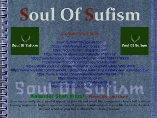 Soul Of Sufism
Contact your soul
soulofsufism786@gmail.com
https://soulofsufism.wordpress.com/
https://soulofsufism.blogspot.com/
https://www.facebook.com/kalander.shah.752
https://www.facebook.com/Soul-Of-Sufism-294273941179933/
https://www.facebook.com/groups/soulofsufism/
https://studio.youtube.com/#/channel/UCjeS9o2hWUv4l437u9BGNhA
https://www.youtube.com/channel/UCjeS9o2hWUv4l437u9BGNhA?view_as=subscriber
https://www.linkedin.com/in/kalander-shah-70a394171/
https://twitter.com/?lang=en
https://www.slideshare.net/KalanderShah
https://plus.google.com/u/0/?tab=mX
Kalander Shah Warsi :- Please like and share
If you are currently are in need of support in your life and would like to experience how a Sufi Spiritual
Healing Session can begin to open the doors of personal transformation in your life then take the next
step and schedule your free 10 Minute Sufi Healing Session.
 