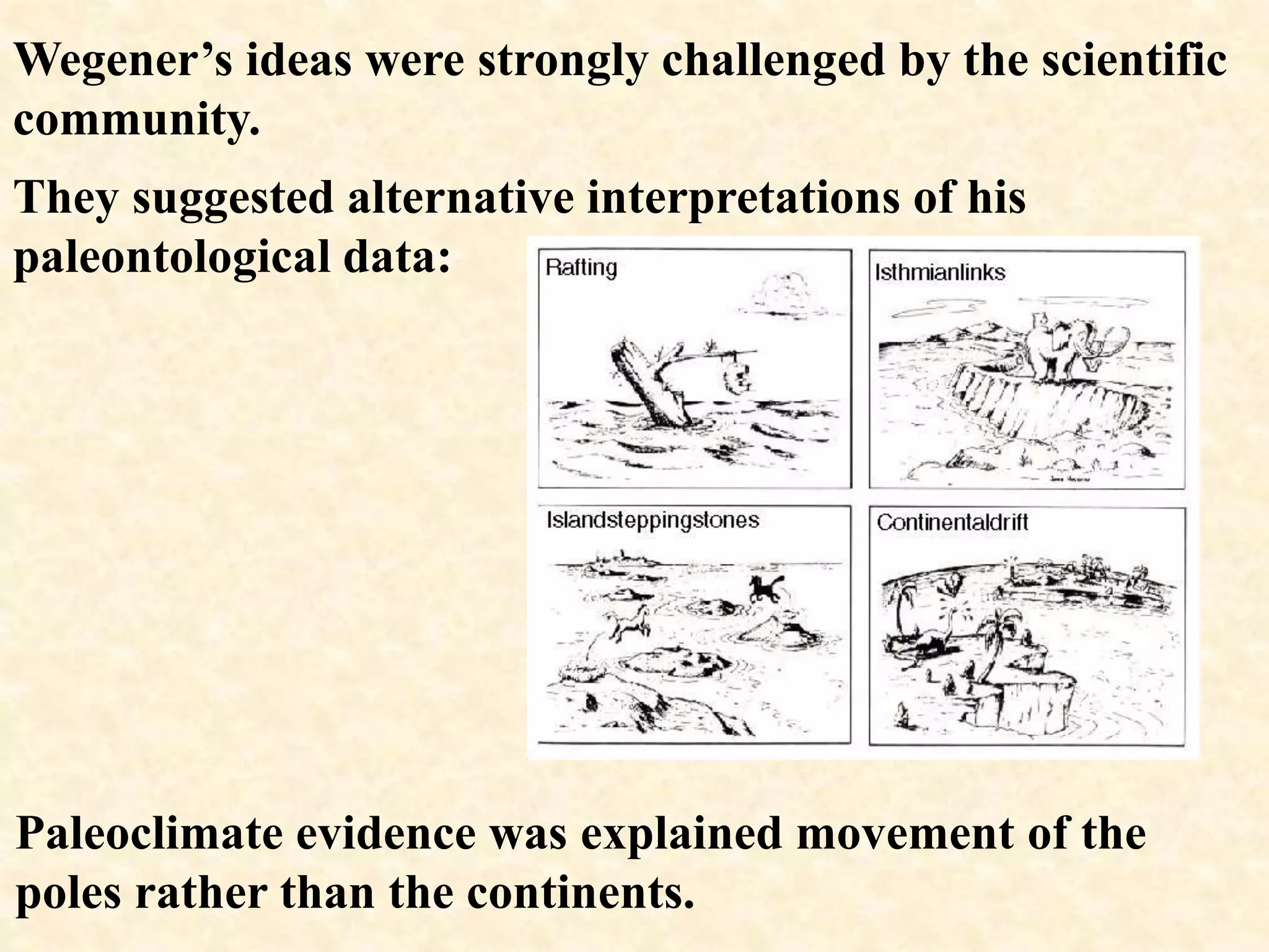 Wegener’s ideas were strongly challenged by the scientific
community.
They suggested alternative interpretations of his
paleontological data:
Paleoclimate evidence was explained movement of the
poles rather than the continents.
 