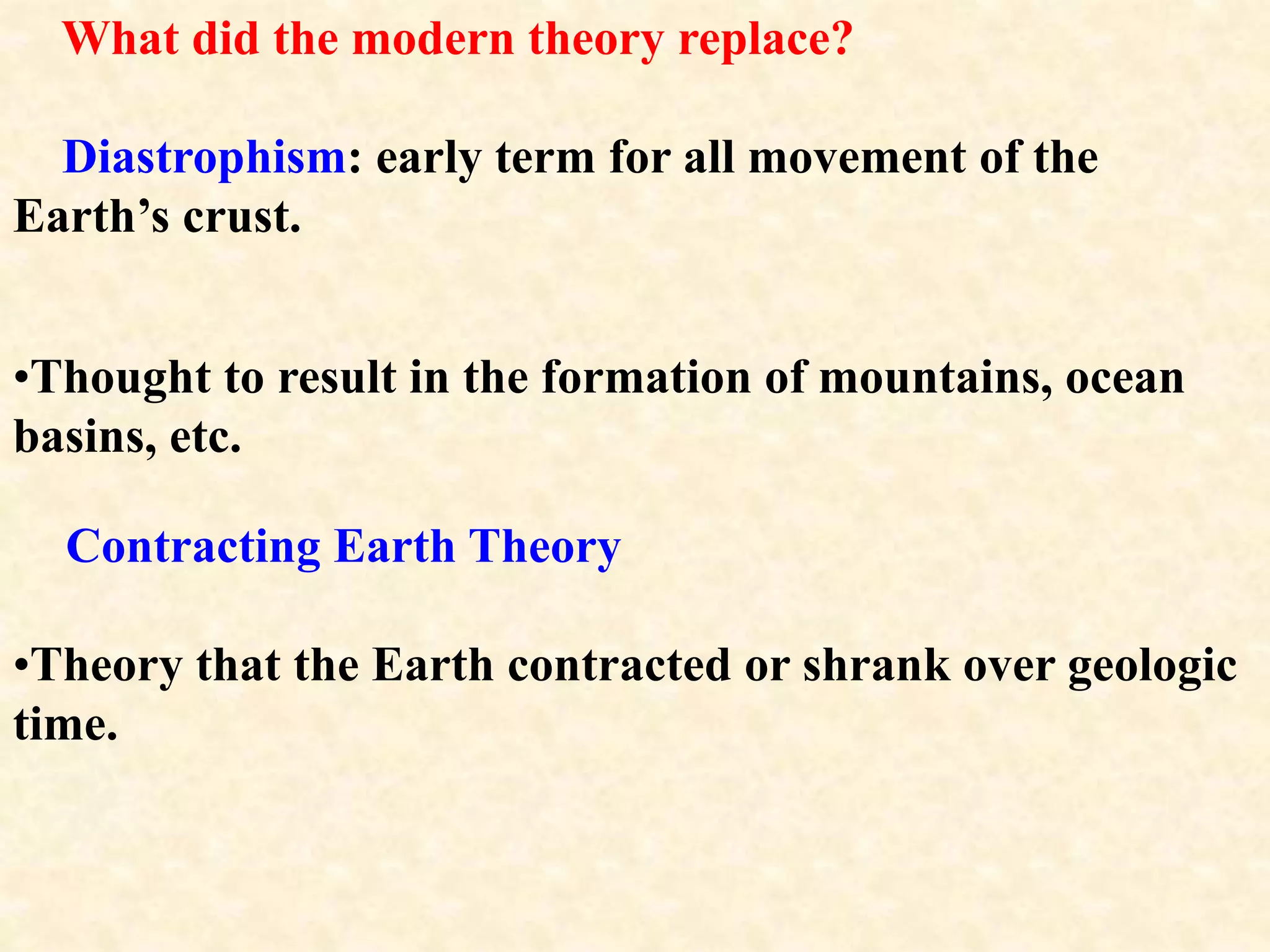 What did the modern theory replace?
Diastrophism: early term for all movement of the
Earth’s crust.
•Thought to result in the formation of mountains, ocean
basins, etc.
Contracting Earth Theory
•Theory that the Earth contracted or shrank over geologic
time.
 