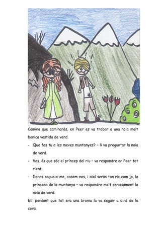 Camina que caminaràs, en Peer es va trobar a una noia molt

bonica vestida de verd.

- Que fas tu a les meves muntanyes? – li va preguntar la noia

  de verd.

- Ves, és que sóc el príncep del riu – va respondre en Peer tot

  rient.

- Doncs segueix-me, casem-nos, i així seràs tan ric com jo, la

  princesa de la muntanya – va respondre molt seriosament la

  noia de verd.

Ell, pensant que tot era una broma la va seguir a dins de la

cova.
 