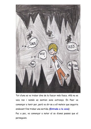 Tot d’una es va trobar dins de la foscor més fosca. Allà no es

veia res i només es sentien sons extranys. En Peer va

començar a tenir por, però va dir-se a ell mateix que seguiria

endavant fins trobar una sortida. (Entrada a la cova)

Poc a poc, va començar a notar el so d’unes passes que el

perseguien.
 
