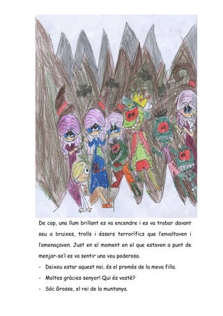 De cop, una llum brillant es va encendre i es va trobar davant

seu a bruixes, trolls i éssers terrorífics que l’envoltaven i

l’amenaçaven. Just en el moment en el que estaven a punt de

menjar-se’l es va sentir una veu poderosa.

- Deixeu estar aquest noi, és el promés de la meva filla.

- Moltes gràcies senyor! Qui és vostè?

- Sóc Grosse, el rei de la muntanya.
 