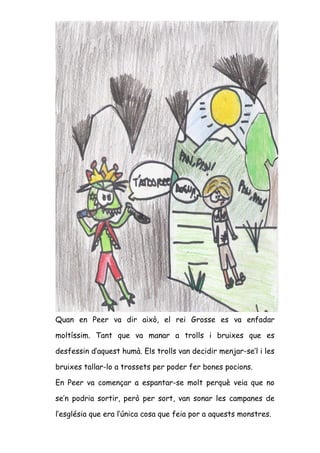 Quan en Peer va dir això, el rei Grosse es va enfadar

moltíssim. Tant que va manar a trolls i bruixes que es

desfessin d’aquest humà. Els trolls van decidir menjar-se’l i les

bruixes tallar-lo a trossets per poder fer bones pocions.

En Peer va començar a espantar-se molt perquè veia que no

se’n podria sortir, però per sort, van sonar les campanes de

l’església que era l’única cosa que feia por a aquests monstres.
 