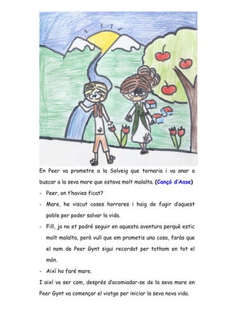 En Peer va prometre a la Solveig que tornaria i va anar a

buscar a la seva mare que estava molt malalta. (Cançó d’Aase)

- Peer, on t’havies ficat?

- Mare, he viscut coses horrores i haig de fugir d’aquest

  poble per poder salvar la vida.

- Fill, jo no et podré seguir en aquesta aventura perquè estic

  molt malalta, però vull que em prometis una cosa, faràs que

  el nom de Peer Gynt sigui recordat per tothom en tot el

  món.

- Així ho faré mare.

I així va ser com, després d’acomiadar-se de la seva mare en

Peer Gynt va començar el viatge per iniciar la seva nova vida.
 