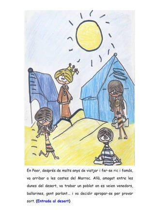 En Peer, després de molts anys de viatjar i fer-se ric i famós,

va arribar a les costes del Marroc. Allà, amagat entre les

dunes del desert, va trobar un poblat on es veien venedors,

ballarines, gent parlant... i va decidir apropar-se per provar

sort. (Entrada al desert)
 