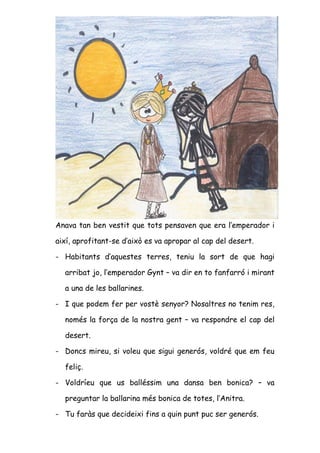 Anava tan ben vestit que tots pensaven que era l’emperador i

així, aprofitant-se d’això es va apropar al cap del desert.

- Habitants d’aquestes terres, teniu la sort de que hagi

  arribat jo, l’emperador Gynt – va dir en to fanfarró i mirant

  a una de les ballarines.

- I que podem fer per vostè senyor? Nosaltres no tenim res,

  només la força de la nostra gent – va respondre el cap del

  desert.

- Doncs mireu, si voleu que sigui generós, voldré que em feu

  feliç.

- Voldríeu que us balléssim una dansa ben bonica? – va

  preguntar la ballarina més bonica de totes, l’Anitra.

- Tu faràs que decideixi fins a quin punt puc ser generós.
 
