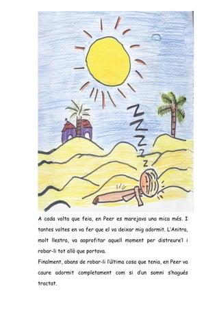 A cada volta que feia, en Peer es marejava una mica més. I

tantes voltes en va fer que el va deixar mig adormit. L’Anitra,

molt llestra, va aoprofitar aquell moment per distreure’l i

robar-li tot allò que portava.

Finalment, abans de robar-li l’última cosa que tenia, en Peer va

caure adormit completament com si d’un somni s’hagués

tractat.
 
