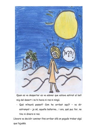 Quan es va despertar es va adonar que estava estirat al bell

  mig del desert i no hi havia ni res ni ningú.

  - Què m’haurà passat? Com he arribat aquí? – va dir

     estranyat – ja sé, aquella ballarina... i ara, què puc fer, no

     tinc ni diners ni res.

Llavors va decidir caminar fins arribar allà on pogués trobar algú

que l’ajudés.
 