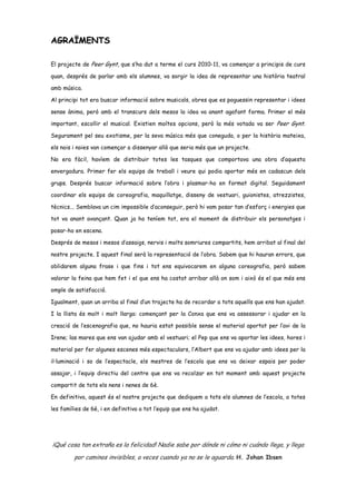 AGRAÏMENTS

El projecte de Peer Gynt, que s’ha dut a terme el curs 2010-11, va començar a principis de curs

quan, després de parlar amb els alumnes, va sorgir la idea de representar una història teatral

amb música.

Al principi tot era buscar informació sobre musicals, obres que es poguessin representar i idees

sense ànima, però amb el transcurs dels mesos la idea va anant agafant forma. Primer el més

important, escollir el musical. Existien moltes opcions, però la més votada va ser Peer Gynt.

Segurament pel seu exotisme, per la seva música més que coneguda, o per la història mateixa,

els nois i noies van començar a dissenyar allò que seria més que un projecte.

No era fàcil, havíem de distribuir totes les tasques que comportava una obra d’aquesta

envergadura. Primer fer els equips de treball i veure qui podia aportar més en cadascun dels

grups. Després buscar informació sobre l’obra i plasmar-ho en format digital. Seguidament

coordinar els equips de coreografia, maquillatge, disseny de vestuari, guionistes, atrezzistes,

tècnics... Semblava un cim impossible d’aconseguir, però hi vam posar tan d’esforç i energies que

tot va anant avançant. Quan ja ho teníem tot, era el moment de distribuir els personatges i

posar-ho en escena.

Després de mesos i mesos d’assaigs, nervis i molts somriures compartits, hem arribat al final del

nostre projecte. I aquest final serà la representació de l’obra. Sabem que hi hauran errors, que

oblidarem alguna frase i que fins i tot ens equivocarem en alguna coreografia, però sabem

valorar la feina que hem fet i el que ens ha costat arribar allà on som i això és el que més ens

omple de satisfacció.

Igualment, quan un arriba al final d’un trajecte ha de recordar a tots aquells que ens han ajudat.

I la llista és molt i molt llarga: començant per la Conxa que ens va assessorar i ajudar en la

creació de l’escenografia que, no hauria estat possible sense el material aportat per l’avi de la

Irene; las mares que ens van ajudar amb el vestuari; el Pep que ens va aportar les idees, hores i

material per fer algunes escenes més espectaculars, l’Albert que ens va ajudar amb idees per la

il·luminació i so de l’espectacle, els mestres de l’escola que ens va deixar espais per poder

assajar, i l’equip directiu del centre que ens va recolzar en tot moment amb aquest projecte

compartit de tots els nens i nenes de 6è.

En definitiva, aquest és el nostre projecte que dediquem a tots els alumnes de l’escola, a totes

les famílies de 6è, i en definitiva a tot l’equip que ens ha ajudat.




¡Qué cosa tan extraña es la felicidad! Nadie sabe por dónde ni cómo ni cuándo llega, y llega
         por caminos invisibles, a veces cuando ya no se le aguarda. H. Johan Ibsen
 