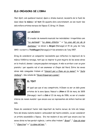 ELS CREADORS DE L’OBRA

Peer Gynt, com qualsevol musical, ópera o drama musical, necessita de la fusió de
dues idees: la música i el text. En aquesta obra concretament, es van reunir dos

dels millors artistes noruecs de l’època: E. Grieg i H. Ibsen.


                LA MÚSICA

                El creador de moments musicals tan inolvidables i irrepetibles com

                “La matinada”, “La dansa d’Anitra ” o “La cova del rei de la

                muntanya ” va nèixer a Bergen (Noruega) el 15 de juny de l'any
1843 i va morir a Troldhaugen (Noruega) el 4 de setembre de l'any 1907.


Grieg és considerat un compositor nacionalista que reflecteix la inspiració de la

música folklòrica noruega, tant que va inspirar la gran majoria de les seves obres

en la tradició, danses i cançons populars noruegues. A més va arribar a ser un gran

pianista i per aquesta raó el van anomenar el Chopin del Nord. Entre les seves

obres més conegudes trobem el “Concert per a Piano en La menor”, la “Suite

Holberg”, i deu volums de “Peces líriques per a piano”.


                EL TEXT


                Al igual que que el seu compatriota, H.Ibsen va ser un dels grans

                artistes de la seva època. Nascut a Skien el 20 de març de 1828

                (Noruega) i mort a Oslo el 23 de maig de 1906, va ser el creador

d’obres de renom mundial i que encara avui es representen als millors teatres del

món.


Ibsen és considerat l’autor més important de teatre noruec de tots els temps.

Pare del drama realista modern i antecedent del teatre simbòlic, va ser considerat

un artista escandalós a l’època. Era tan modern el seu estil que encara avui les

seves obres no han perdut vigència, i entre elles trobem “ Brand “, “ Casa de nines

“, “ Espectres “ o “ La dama del mar ” .
 