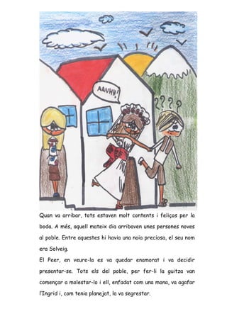 Quan va arribar, tots estaven molt contents i feliços per la

boda. A més, aquell mateix dia arribaven unes persones noves

al poble. Entre aquestes hi havia una noia preciosa, el seu nom

era Solveig.

El Peer, en veure-la es va quedar enamorat i va decidir

presentar-se. Tots els del poble, per fer-li la guitza van

començar a molestar-lo i ell, enfadat com una mona, va agafar

l’Ingrid i, com tenia planejat, la va segrestar.
 