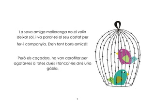 5
La seva amiga mallerenga no el volia
deixar sol, i va parar-se al seu costat per
fer-li companyia. Eren tant bons amics!!!
Però els caçadors, ho van aprofitar per
agafar-les a totes dues i tancar-les dins una
gàbia.
 