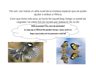8
Per sort, van trobar un altre ocell de la mateixa espècie que els podia
ajudar a arribar a l'Àfrica.
Com que tenia més anys, ja havia fet aquell llarg viatge un parell de
vegades i se sabia tots els secrets per arribar-hi. Els va dir:
Hola jovenetes!! Feu cara de perdudes!!
Jo vaig cap a l'Àfrica! No perdem temps i veniu amb mi.
Segur que juntes ens ho passarem molt bé!
 